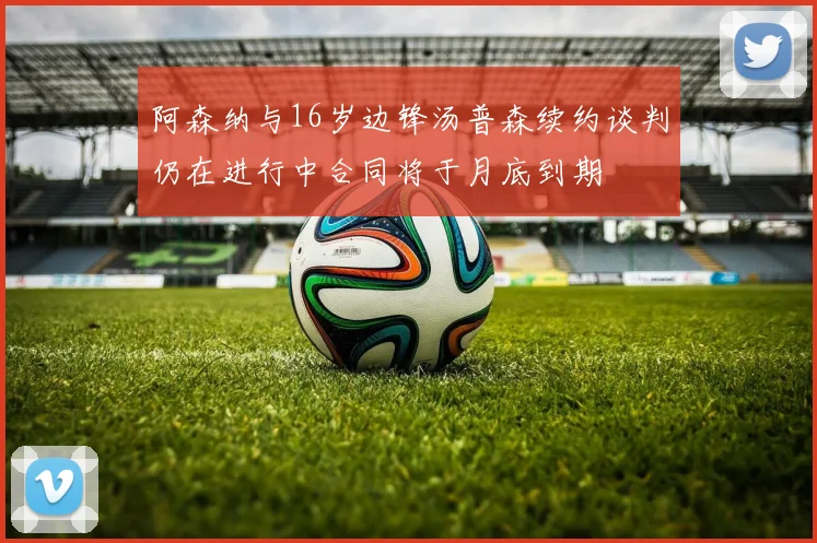 阿森纳与16岁边锋汤普森续约谈判仍在进行中合同将于月底到期
