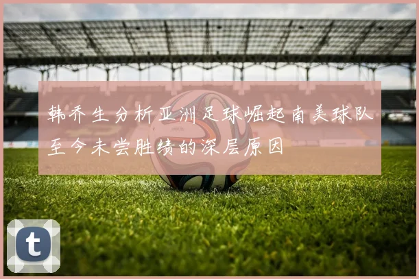 韩乔生分析亚洲足球崛起南美球队至今未尝胜绩的深层原因