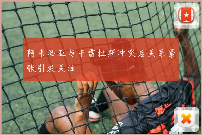 阿韦洛亚与卡雷拉斯冲突后关系紧张引发关注