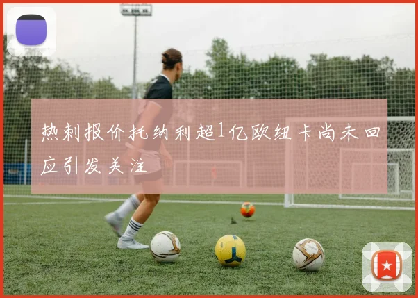 热刺报价托纳利超1亿欧纽卡尚未回应引发关注