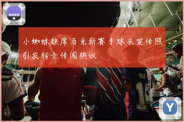 小蜘蛛缺席马竞新赛季球衣宣传照引发转会传闻热议