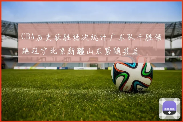 CBA历史获胜场次统计广东队千胜领跑辽宁北京新疆山东紧随其后