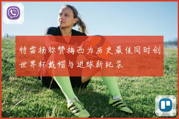 特雷杨称赞梅西为历史最佳同时创世界杯戴帽与进球新纪录