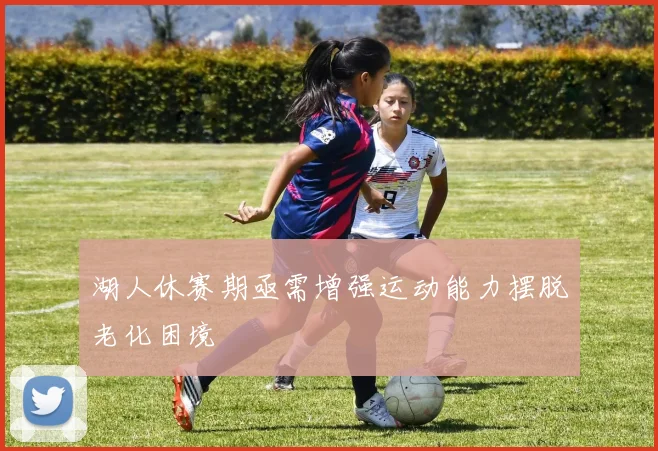 湖人休赛期亟需增强运动能力摆脱老化困境