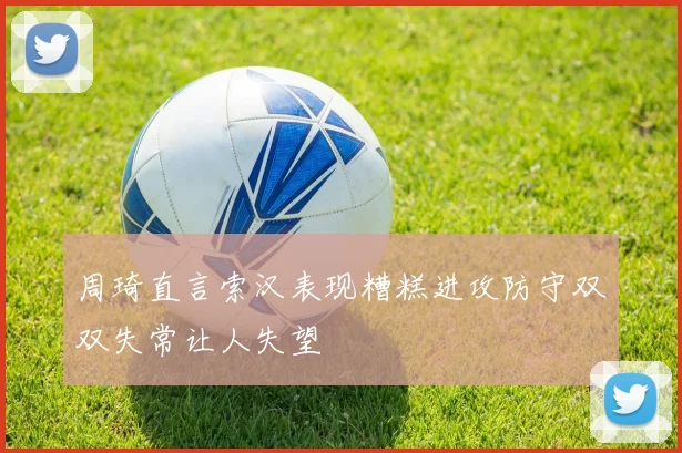 周琦直言索汉表现糟糕进攻防守双双失常让人失望