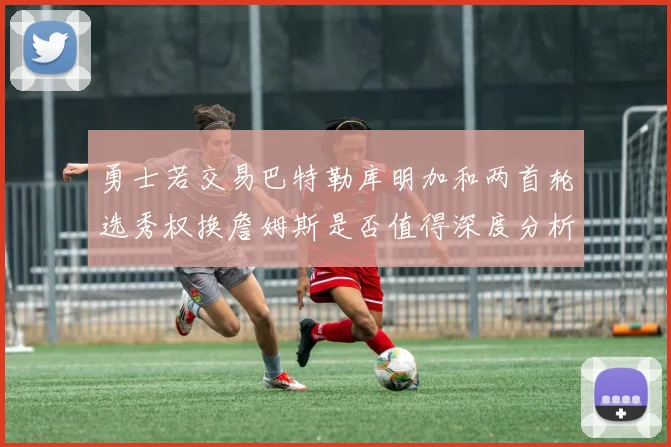 勇士若交易巴特勒库明加和两首轮选秀权换詹姆斯是否值得深度分析