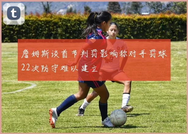 詹姆斯谈首节判罚影响称对手罚球22次防守难以建立