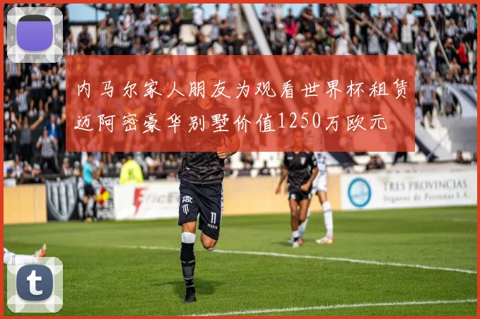 内马尔家人朋友为观看世界杯租赁迈阿密豪华别墅价值1250万欧元