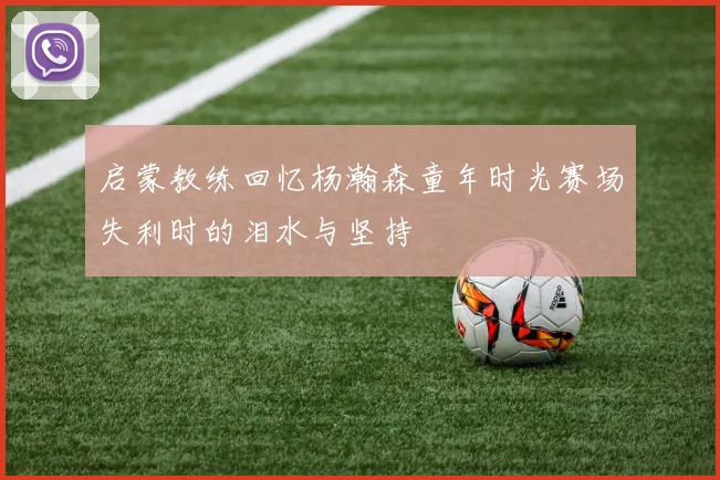 启蒙教练回忆杨瀚森童年时光赛场失利时的泪水与坚持