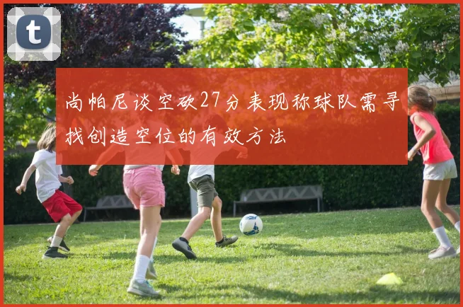 尚帕尼谈空砍27分表现称球队需寻找创造空位的有效方法