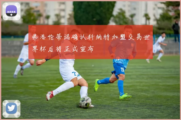 弗洛伦蒂诺确认科纳特加盟交易世界杯后将正式宣布