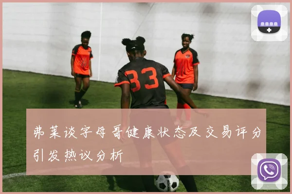 弗莱谈字母哥健康状态及交易评分引发热议分析