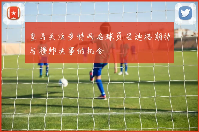 皇马关注多特两名球员吕迪格期待与穆帅共事的机会