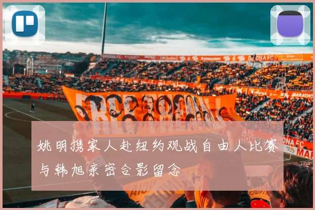 姚明携家人赴纽约观战自由人比赛与韩旭亲密合影留念