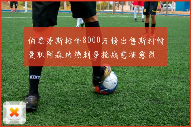 伯恩茅斯标价8000万镑出售斯科特曼联阿森纳热刺争抢战愈演愈烈
