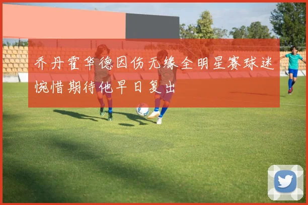 乔丹霍华德因伤无缘全明星赛球迷惋惜期待他早日复出