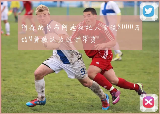 阿森纳与布阿迪经纪人洽谈8000万的M费被认为过于昂贵