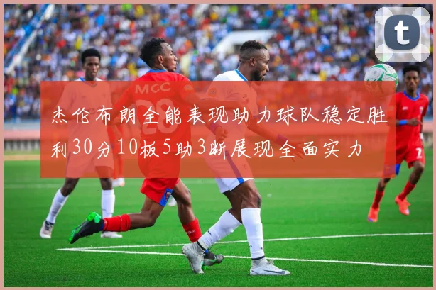 杰伦布朗全能表现助力球队稳定胜利30分10板5助3断展现全面实力