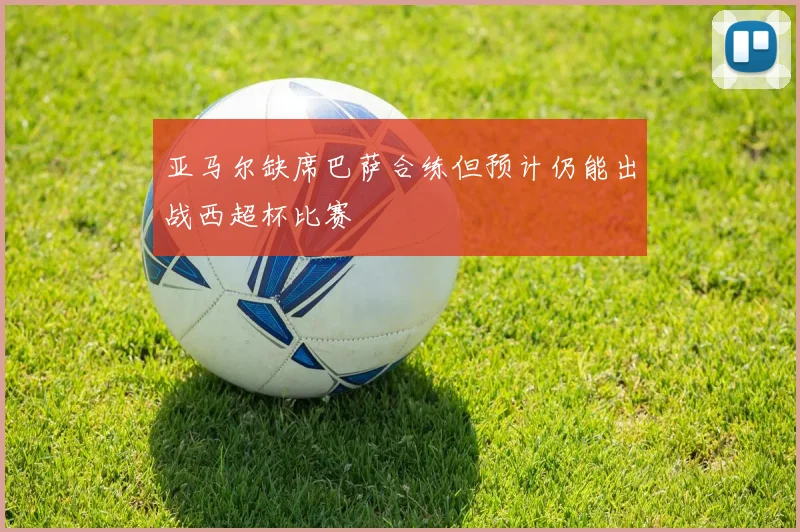 亚马尔缺席巴萨合练但预计仍能出战西超杯比赛