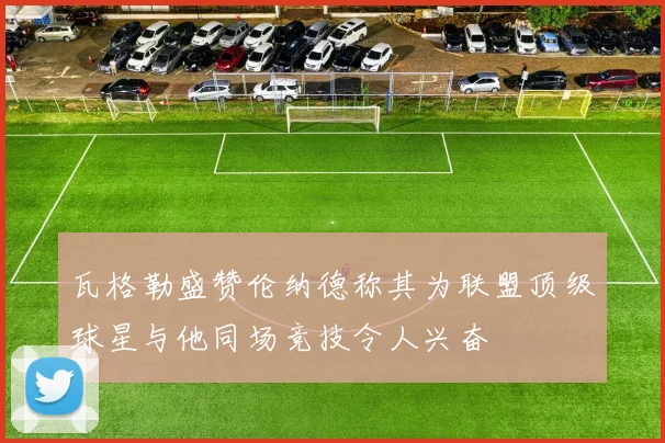 瓦格勒盛赞伦纳德称其为联盟顶级球星与他同场竞技令人兴奋