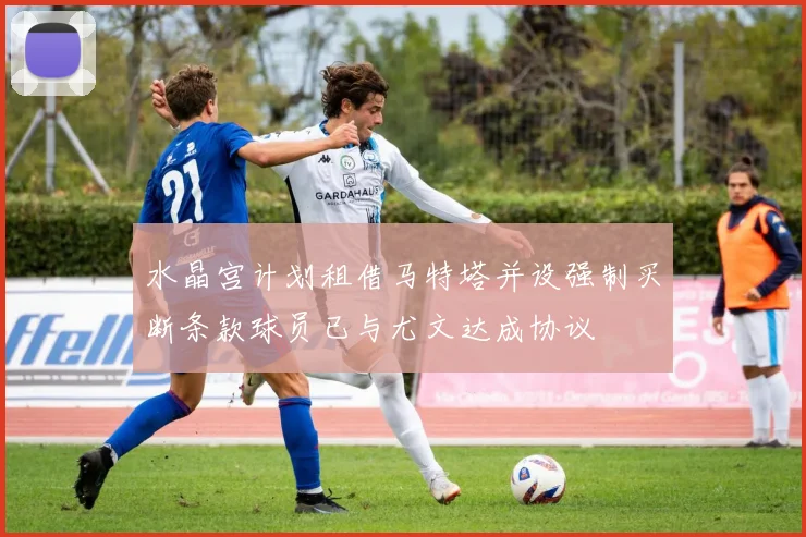 水晶宫计划租借马特塔并设强制买断条款球员已与尤文达成协议