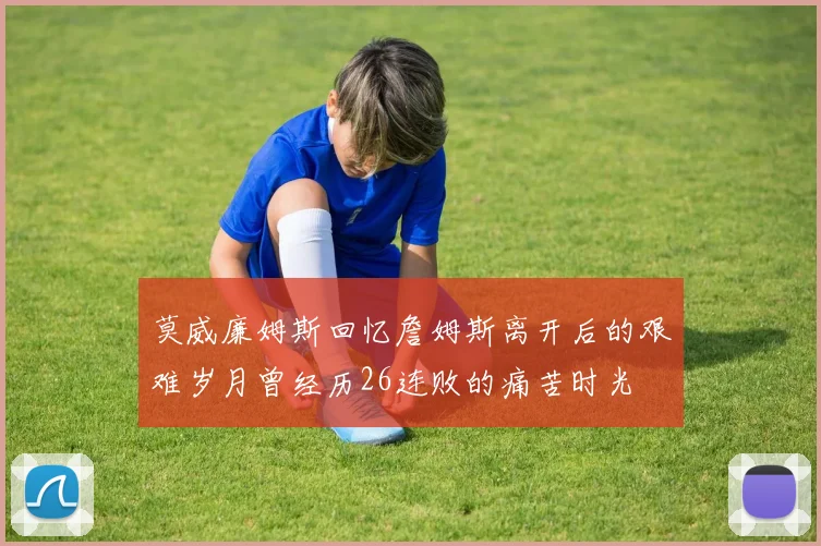 莫威廉姆斯回忆詹姆斯离开后的艰难岁月曾经历26连败的痛苦时光