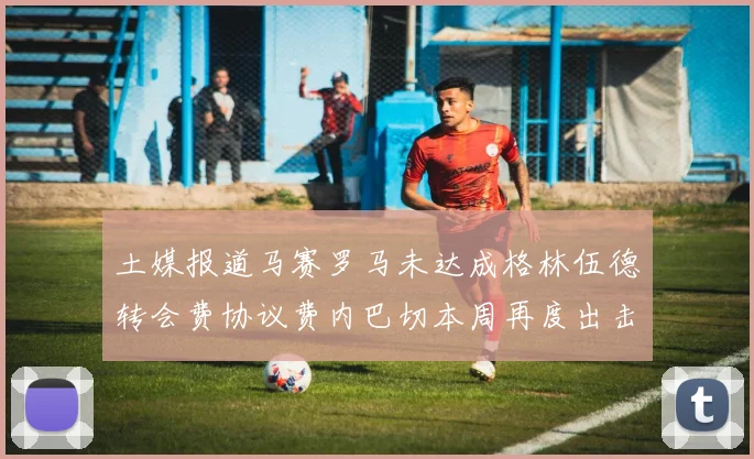 土媒报道马赛罗马未达成格林伍德转会费协议费内巴切本周再度出击