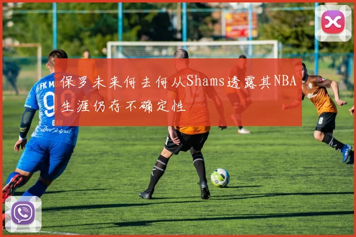 保罗未来何去何从Shams透露其NBA生涯仍存不确定性
