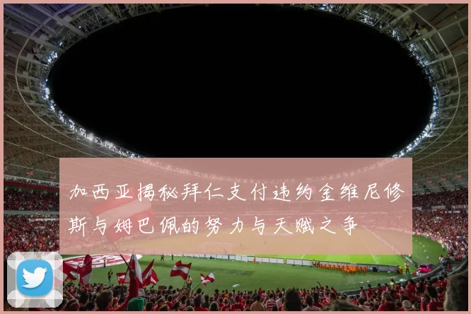 加西亚揭秘拜仁支付违约金维尼修斯与姆巴佩的努力与天赋之争