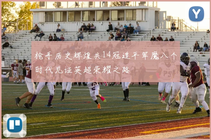 枪手历史辉煌共14冠追平军魔八个时代见证英超荣耀之路