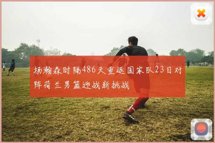 杨瀚森时隔486天重返国家队23日对阵荷兰男篮迎战新挑战