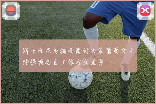 斯卡洛尼与梅西商讨决策葡萄牙主帅强调各自工作方式差异