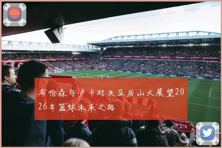 布伦森与卢卡对决亚历山大展望2026年篮球未来之路