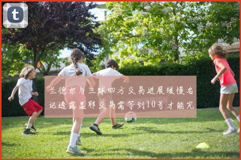 兰德尔与三球四方交易进展缓慢名记透露盖耶交易需等到10号才能完成