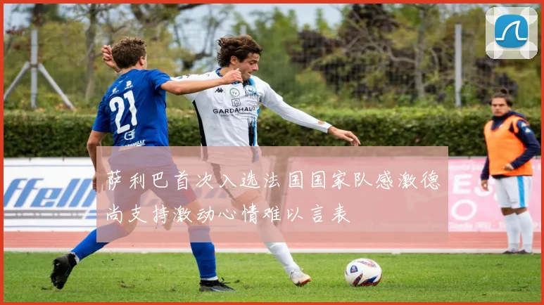 萨利巴首次入选法国国家队感激德尚支持激动心情难以言表