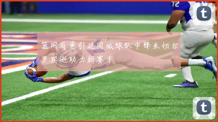 篮网有意引进同城球队中锋米切尔罗宾逊助力新赛季